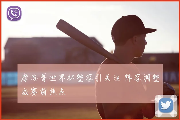 摩洛哥世界杯整容引关注 阵容调整成赛前焦点