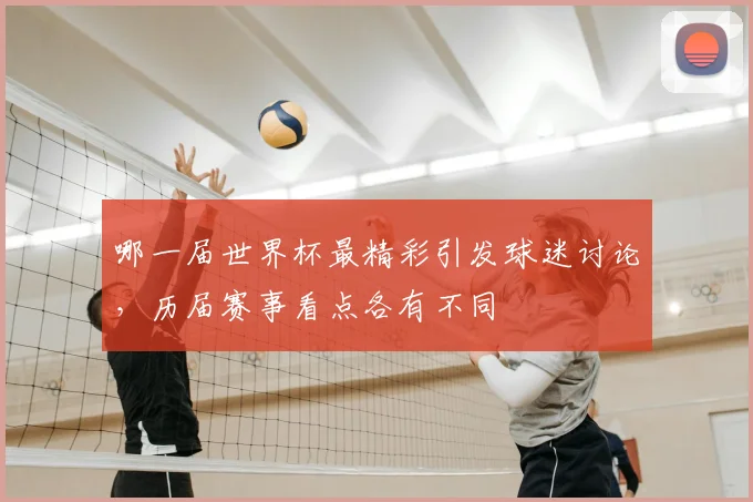 哪一届世界杯最精彩引发球迷讨论,历届赛事看点各有不同