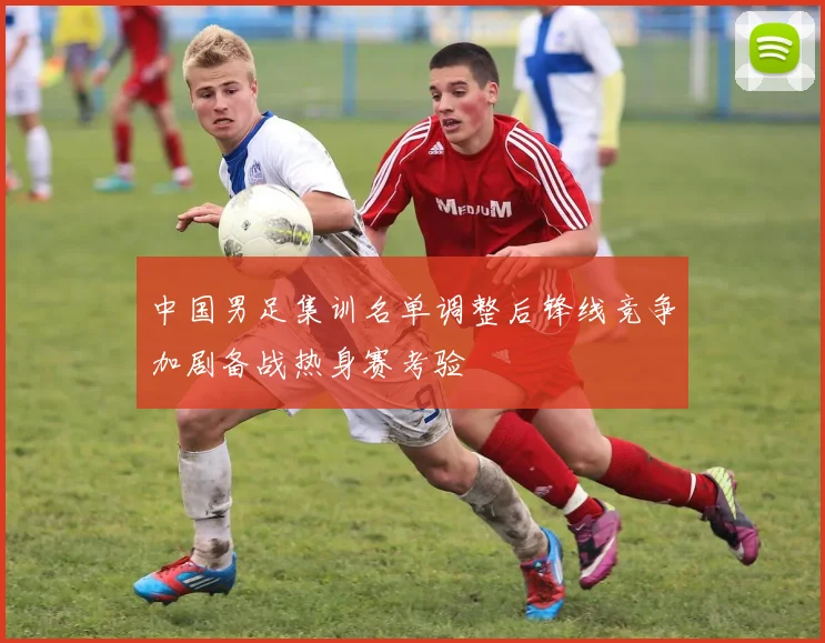 中国男足集训名单调整后锋线竞争加剧备战热身赛考验