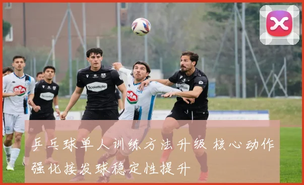 乒乓球单人训练方法升级 核心动作强化接发球稳定性提升
