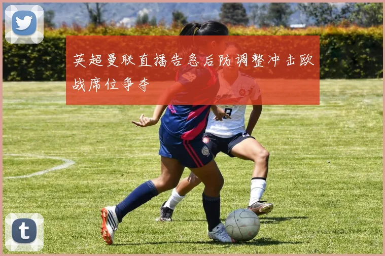 英超曼联直播告急后防调整冲击欧战席位争夺