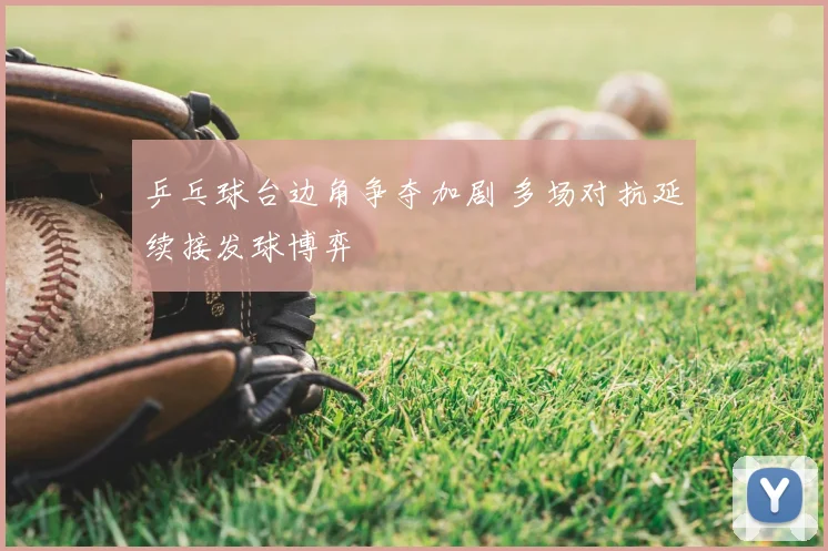 乒乓球台边角争夺加剧 多场对抗延续接发球博弈