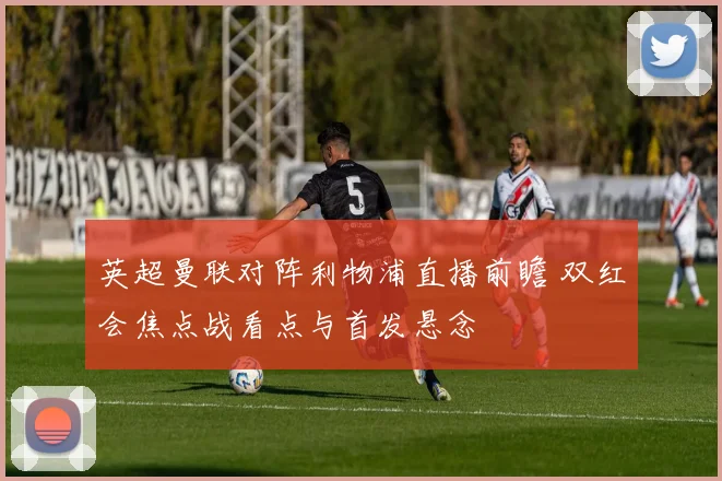 英超曼联对阵利物浦直播前瞻 双红会焦点战看点与首发悬念