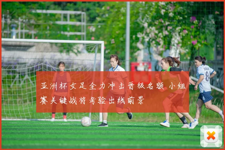 亚洲杯女足全力冲击晋级名额 小组赛关键战将考验出线前景