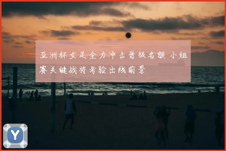 亚洲杯女足全力冲击晋级名额 小组赛关键战将考验出线前景