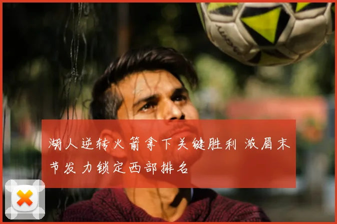 湖人逆转火箭拿下关键胜利 浓眉末节发力锁定西部排名