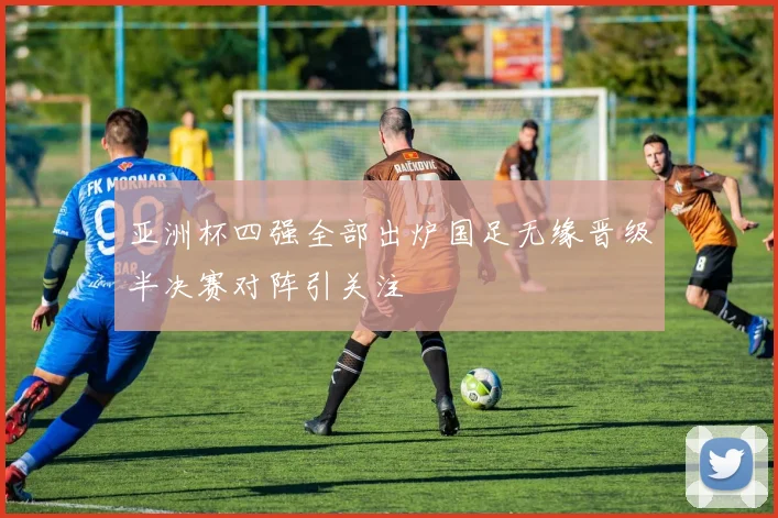 亚洲杯四强全部出炉国足无缘晋级半决赛对阵引关注