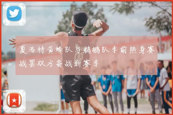 夏洛特黄蜂队与鹈鹕队季前热身赛战罢双方备战新赛季