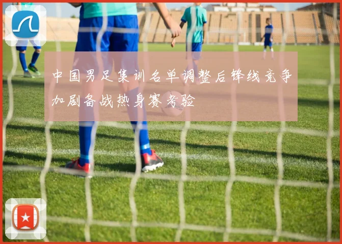 中国男足集训名单调整后锋线竞争加剧备战热身赛考验