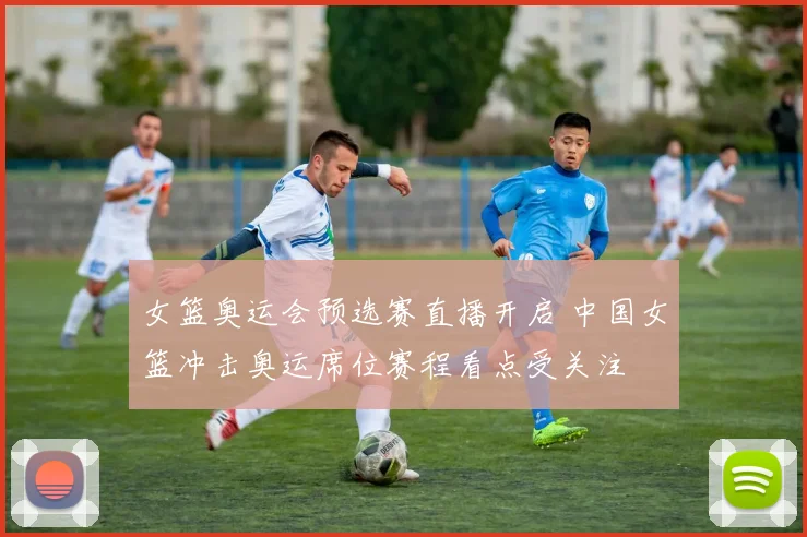 女篮奥运会预选赛直播开启 中国女篮冲击奥运席位赛程看点受关注