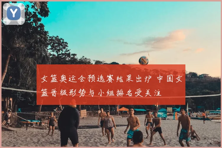 女篮奥运会预选赛结果出炉 中国女篮晋级形势与小组排名受关注