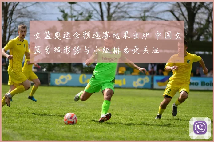 女篮奥运会预选赛结果出炉 中国女篮晋级形势与小组排名受关注