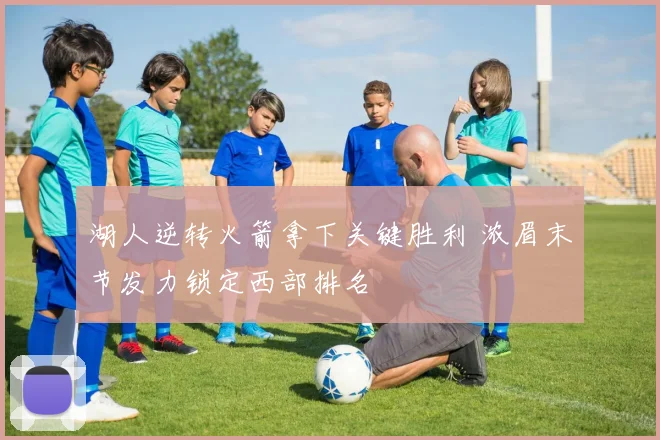 湖人逆转火箭拿下关键胜利 浓眉末节发力锁定西部排名
